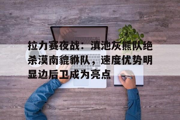 Kaiyun- 拉力赛夜战:滇池灰熊队绝杀漠南貔貅队,速度优势明显边后卫成为亮点